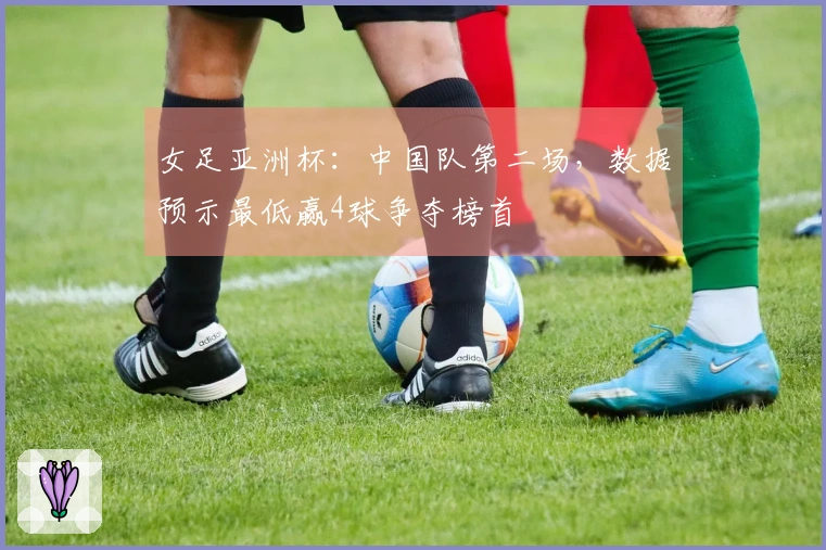 女足亚洲杯：中国队第二场，数据预示最低赢4球争夺榜首