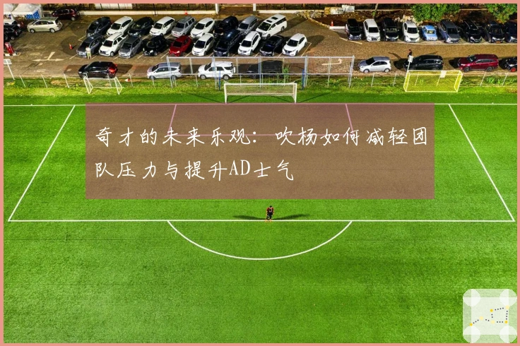 奇才的未来乐观：吹杨如何减轻团队压力与提升AD士气