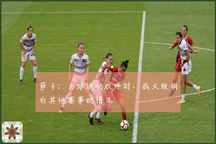 萨卡:当球迷们欢呼时,我大致明白其他赛事的情况