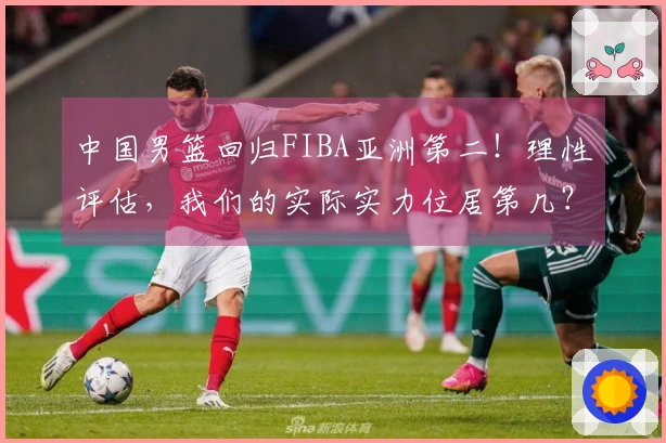 中国男篮回归FIBA亚洲第二！理性评估，我们的实际实力位居第几？