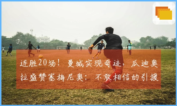 连胜20场！曼城实现奇迹，瓜迪奥拉盛赞塞梅尼奥：不敢相信的引援