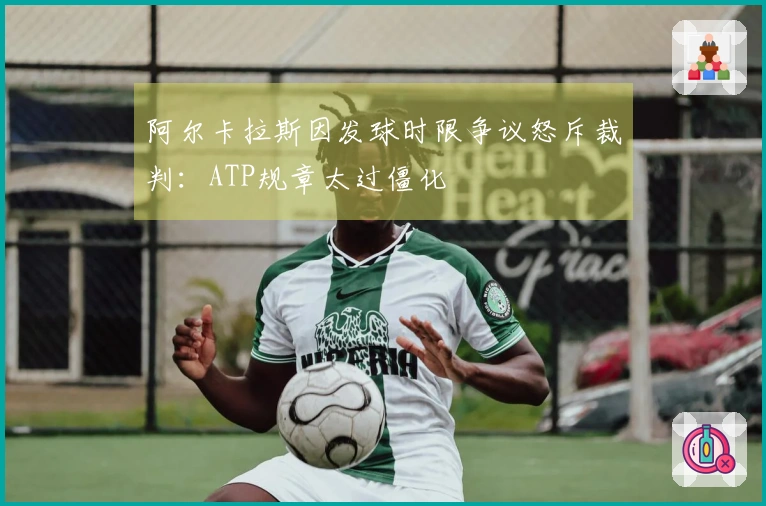 阿尔卡拉斯因发球时限争议怒斥裁判:ATP规章太过僵化