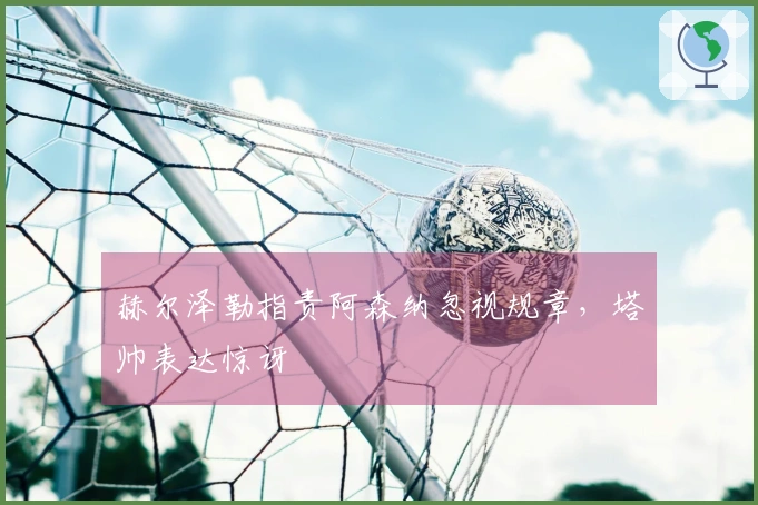 赫尔泽勒指责阿森纳忽视规章，塔帅表达惊讶