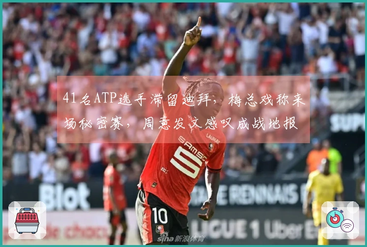 41名ATP选手滞留迪拜，梅总戏称来场秘密赛，周意发文感叹成战地报道者