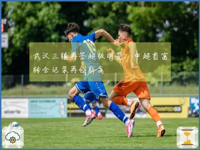 武汉三镇再签超级明星：中超首富转会记录再创新高