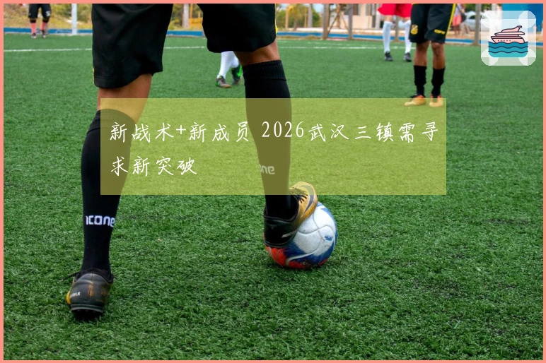 新战术+新成员 2026武汉三镇需寻求新突破