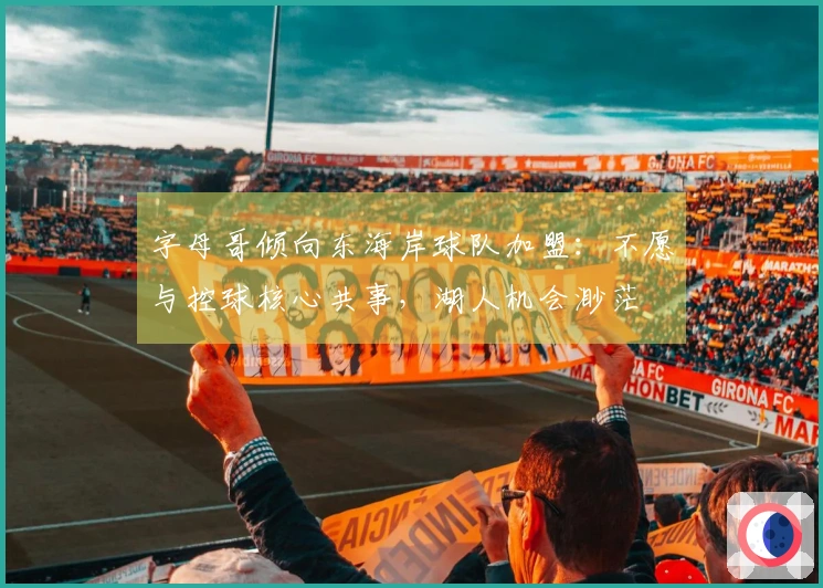 字母哥倾向东海岸球队加盟：不愿与控球核心共事，湖人机会渺茫