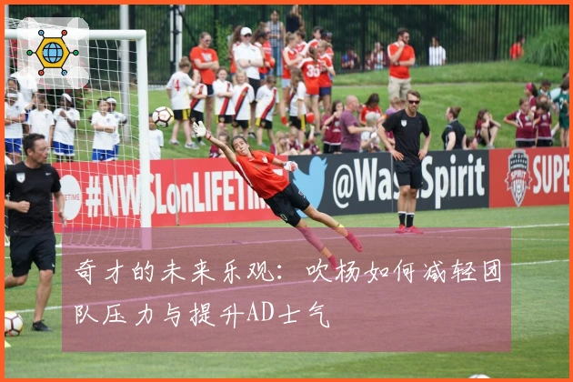 奇才的未来乐观：吹杨如何减轻团队压力与提升AD士气