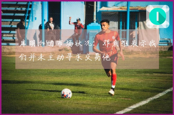 库明加的市场状况：邓利维表示我们并未主动寻求交易他