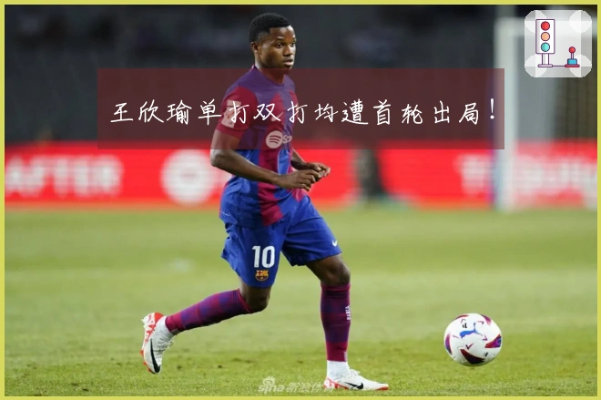 王欣瑜单打双打均遭首轮出局！