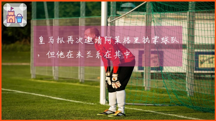 皇马拟再次邀请阿莱格里执掌球队，但他在米兰乐在其中