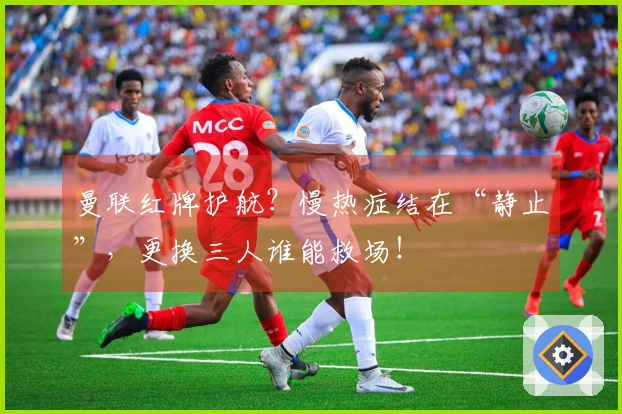 曼联红牌护航？慢热症结在“静止”，更换三人谁能救场！