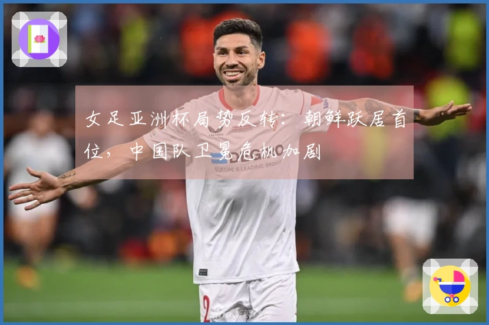 女足亚洲杯局势反转：朝鲜跃居首位，中国队卫冕危机加剧