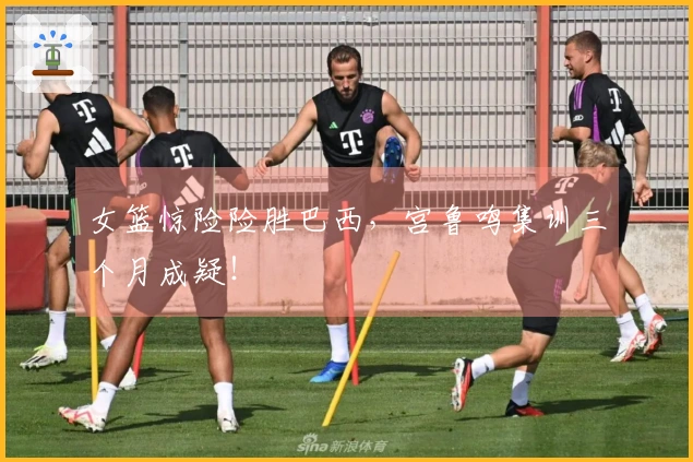 女篮惊险险胜巴西，宫鲁鸣集训三个月成疑！