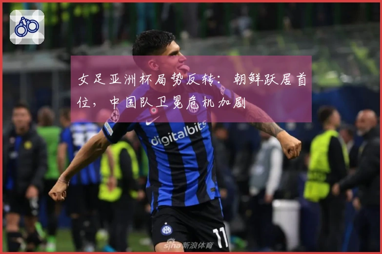 女足亚洲杯局势反转：朝鲜跃居首位，中国队卫冕危机加剧