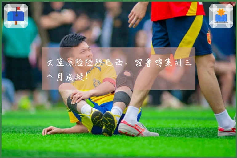 女篮惊险险胜巴西，宫鲁鸣集训三个月成疑！