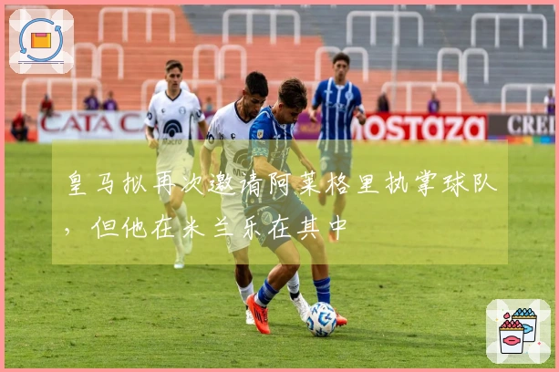 皇马拟再次邀请阿莱格里执掌球队，但他在米兰乐在其中