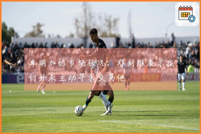 库明加的市场状况：邓利维表示我们并未主动寻求交易他