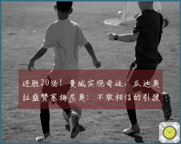 连胜20场！曼城实现奇迹，瓜迪奥拉盛赞塞梅尼奥：不敢相信的引援